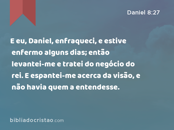 E eu, Daniel, enfraqueci, e estive enfermo alguns dias; então levantei-me e tratei do negócio do rei. E espantei-me acerca da visão, e não havia quem a entendesse. - Daniel 8:27