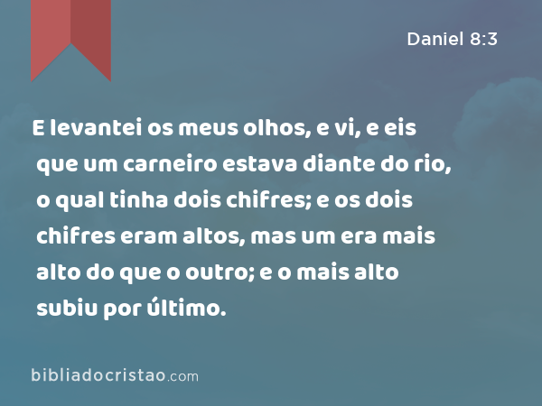 E levantei os meus olhos, e vi, e eis que um carneiro estava diante do rio, o qual tinha dois chifres; e os dois chifres eram altos, mas um era mais alto do que o outro; e o mais alto subiu por último. - Daniel 8:3