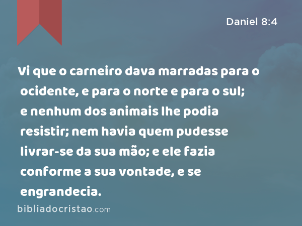 Vi que o carneiro dava marradas para o ocidente, e para o norte e para o sul; e nenhum dos animais lhe podia resistir; nem havia quem pudesse livrar-se da sua mão; e ele fazia conforme a sua vontade, e se engrandecia. - Daniel 8:4