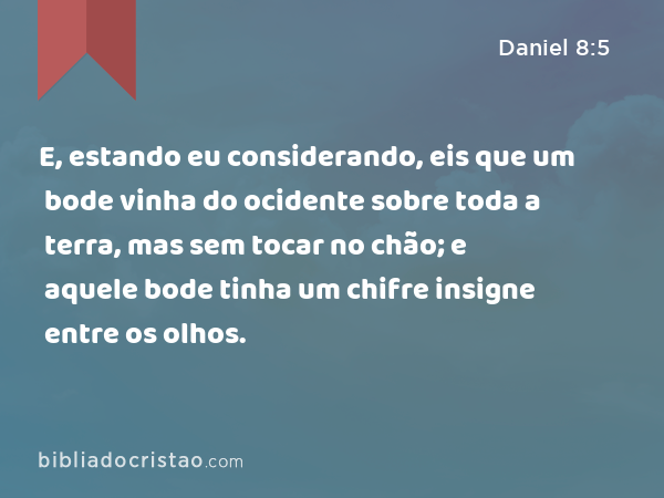 E, estando eu considerando, eis que um bode vinha do ocidente sobre toda a terra, mas sem tocar no chão; e aquele bode tinha um chifre insigne entre os olhos. - Daniel 8:5