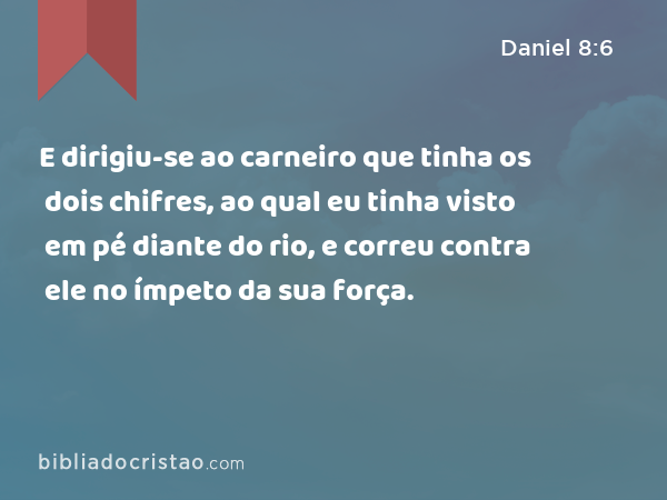 E dirigiu-se ao carneiro que tinha os dois chifres, ao qual eu tinha visto em pé diante do rio, e correu contra ele no ímpeto da sua força. - Daniel 8:6