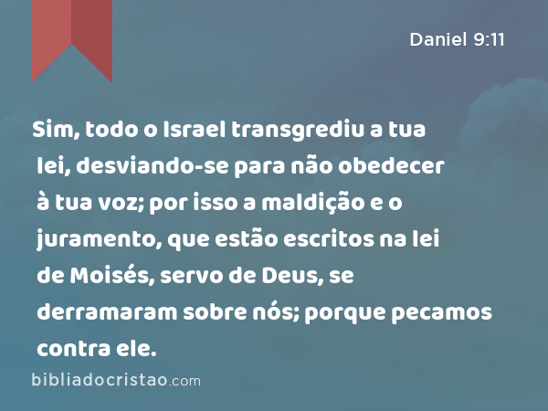 Sim, todo o Israel transgrediu a tua lei, desviando-se para não obedecer à tua voz; por isso a maldição e o juramento, que estão escritos na lei de Moisés, servo de Deus, se derramaram sobre nós; porque pecamos contra ele. - Daniel 9:11