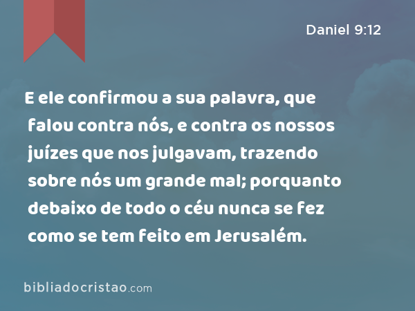 E ele confirmou a sua palavra, que falou contra nós, e contra os nossos juízes que nos julgavam, trazendo sobre nós um grande mal; porquanto debaixo de todo o céu nunca se fez como se tem feito em Jerusalém. - Daniel 9:12