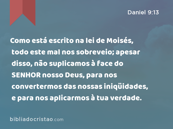 Como está escrito na lei de Moisés, todo este mal nos sobreveio; apesar disso, não suplicamos à face do SENHOR nosso Deus, para nos convertermos das nossas iniqüidades, e para nos aplicarmos à tua verdade. - Daniel 9:13