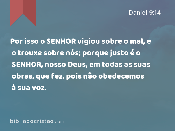 Por isso o SENHOR vigiou sobre o mal, e o trouxe sobre nós; porque justo é o SENHOR, nosso Deus, em todas as suas obras, que fez, pois não obedecemos à sua voz. - Daniel 9:14