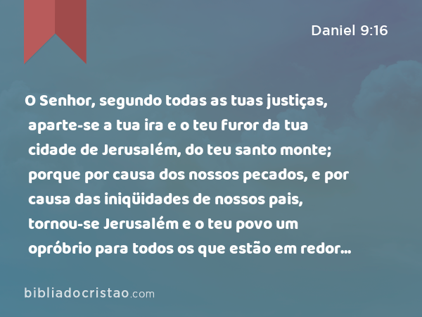 O Senhor, segundo todas as tuas justiças, aparte-se a tua ira e o teu furor da tua cidade de Jerusalém, do teu santo monte; porque por causa dos nossos pecados, e por causa das iniqüidades de nossos pais, tornou-se Jerusalém e o teu povo um opróbrio para todos os que estão em redor de nós. - Daniel 9:16