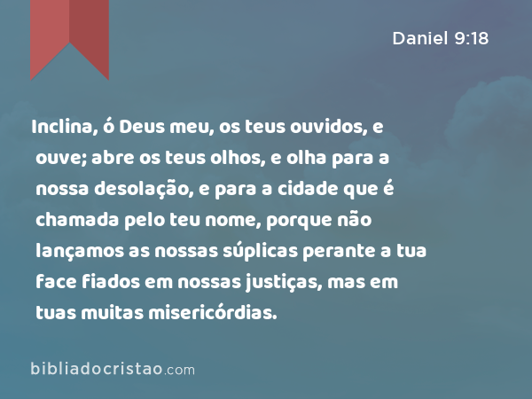 Inclina, ó Deus meu, os teus ouvidos, e ouve; abre os teus olhos, e olha para a nossa desolação, e para a cidade que é chamada pelo teu nome, porque não lançamos as nossas súplicas perante a tua face fiados em nossas justiças, mas em tuas muitas misericórdias. - Daniel 9:18