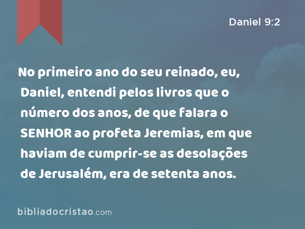 No primeiro ano do seu reinado, eu, Daniel, entendi pelos livros que o número dos anos, de que falara o SENHOR ao profeta Jeremias, em que haviam de cumprir-se as desolações de Jerusalém, era de setenta anos. - Daniel 9:2