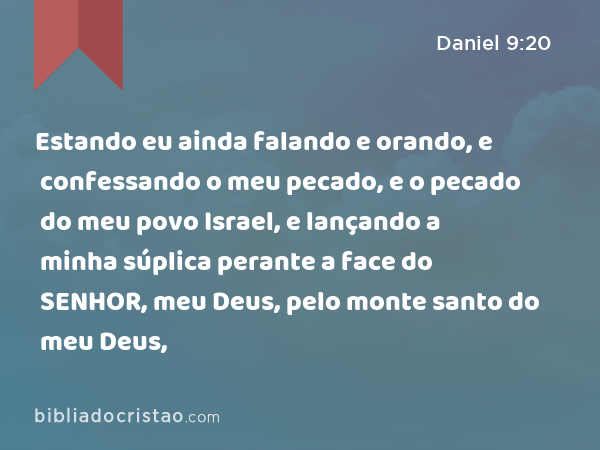 Estando eu ainda falando e orando, e confessando o meu pecado, e o pecado do meu povo Israel, e lançando a minha súplica perante a face do SENHOR, meu Deus, pelo monte santo do meu Deus, - Daniel 9:20