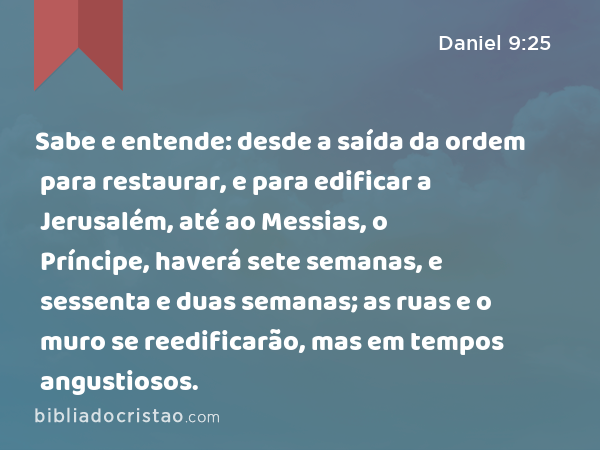 Sabe e entende: desde a saída da ordem para restaurar, e para edificar a Jerusalém, até ao Messias, o Príncipe, haverá sete semanas, e sessenta e duas semanas; as ruas e o muro se reedificarão, mas em tempos angustiosos. - Daniel 9:25