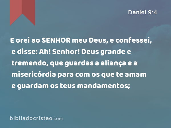 E orei ao SENHOR meu Deus, e confessei, e disse: Ah! Senhor! Deus grande e tremendo, que guardas a aliança e a misericórdia para com os que te amam e guardam os teus mandamentos; - Daniel 9:4