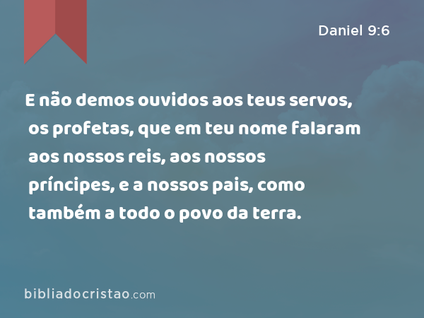 E não demos ouvidos aos teus servos, os profetas, que em teu nome falaram aos nossos reis, aos nossos príncipes, e a nossos pais, como também a todo o povo da terra. - Daniel 9:6