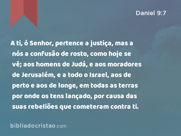 A ti, ó Senhor, pertence a justiça, mas a nós a confusão de rosto, como hoje se vê; aos homens de Judá, e aos moradores de Jerusalém, e a todo o Israel, aos de perto e aos de longe, em todas as terras por onde os tens lançado, por causa das suas rebeliões que cometeram contra ti. - Daniel 9:7