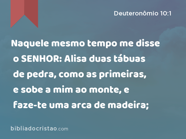 Naquele mesmo tempo me disse o SENHOR: Alisa duas tábuas de pedra, como as primeiras, e sobe a mim ao monte, e faze-te uma arca de madeira; - Deuteronômio 10:1