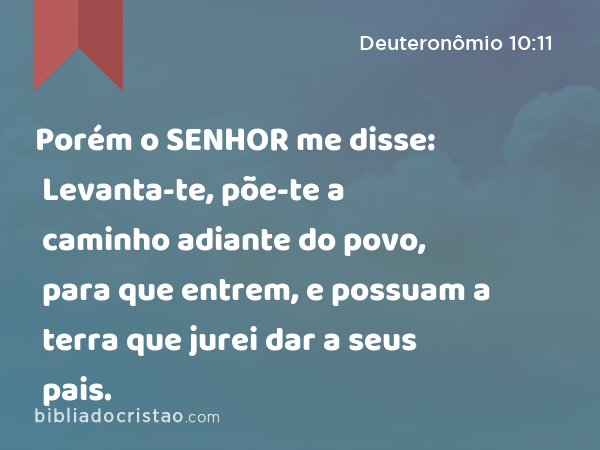 Porém o SENHOR me disse: Levanta-te, põe-te a caminho adiante do povo, para que entrem, e possuam a terra que jurei dar a seus pais. - Deuteronômio 10:11