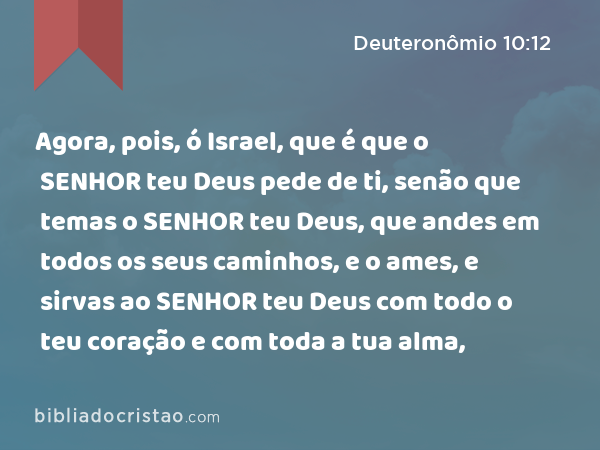 Agora, pois, ó Israel, que é que o SENHOR teu Deus pede de ti, senão que temas o SENHOR teu Deus, que andes em todos os seus caminhos, e o ames, e sirvas ao SENHOR teu Deus com todo o teu coração e com toda a tua alma, - Deuteronômio 10:12