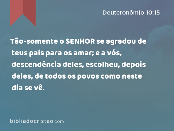 Tão-somente o SENHOR se agradou de teus pais para os amar; e a vós, descendência deles, escolheu, depois deles, de todos os povos como neste dia se vê. - Deuteronômio 10:15