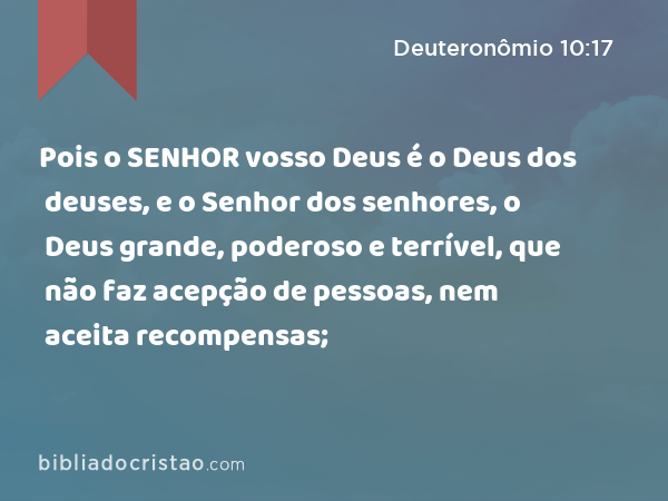 Pois o SENHOR vosso Deus é o Deus dos deuses, e o Senhor dos senhores, o Deus grande, poderoso e terrível, que não faz acepção de pessoas, nem aceita recompensas; - Deuteronômio 10:17