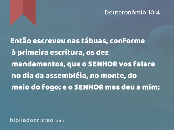 Então escreveu nas tábuas, conforme à primeira escritura, os dez mandamentos, que o SENHOR vos falara no dia da assembléia, no monte, do meio do fogo; e o SENHOR mas deu a mim; - Deuteronômio 10:4