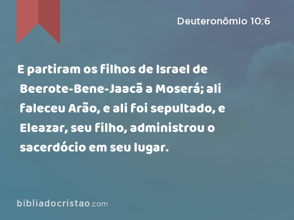 E partiram os filhos de Israel de Beerote-Bene-Jaacã a Moserá; ali faleceu Arão, e ali foi sepultado, e Eleazar, seu filho, administrou o sacerdócio em seu lugar. - Deuteronômio 10:6