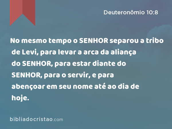 No mesmo tempo o SENHOR separou a tribo de Levi, para levar a arca da aliança do SENHOR, para estar diante do SENHOR, para o servir, e para abençoar em seu nome até ao dia de hoje. - Deuteronômio 10:8