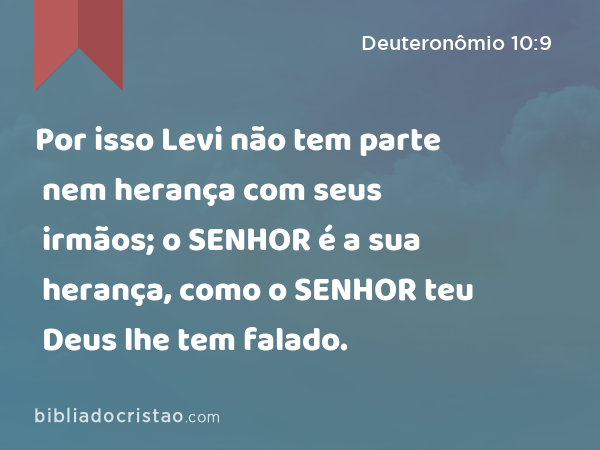 Por isso Levi não tem parte nem herança com seus irmãos; o SENHOR é a sua herança, como o SENHOR teu Deus lhe tem falado. - Deuteronômio 10:9