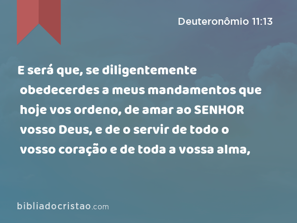 E será que, se diligentemente obedecerdes a meus mandamentos que hoje vos ordeno, de amar ao SENHOR vosso Deus, e de o servir de todo o vosso coração e de toda a vossa alma, - Deuteronômio 11:13