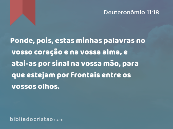 Ponde, pois, estas minhas palavras no vosso coração e na vossa alma, e atai-as por sinal na vossa mão, para que estejam por frontais entre os vossos olhos. - Deuteronômio 11:18