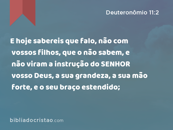 E hoje sabereis que falo, não com vossos filhos, que o não sabem, e não viram a instrução do SENHOR vosso Deus, a sua grandeza, a sua mão forte, e o seu braço estendido; - Deuteronômio 11:2