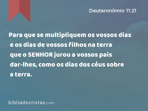 Para que se multipliquem os vossos dias e os dias de vossos filhos na terra que o SENHOR jurou a vossos pais dar-lhes, como os dias dos céus sobre a terra. - Deuteronômio 11:21