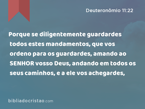 Porque se diligentemente guardardes todos estes mandamentos, que vos ordeno para os guardardes, amando ao SENHOR vosso Deus, andando em todos os seus caminhos, e a ele vos achegardes, - Deuteronômio 11:22