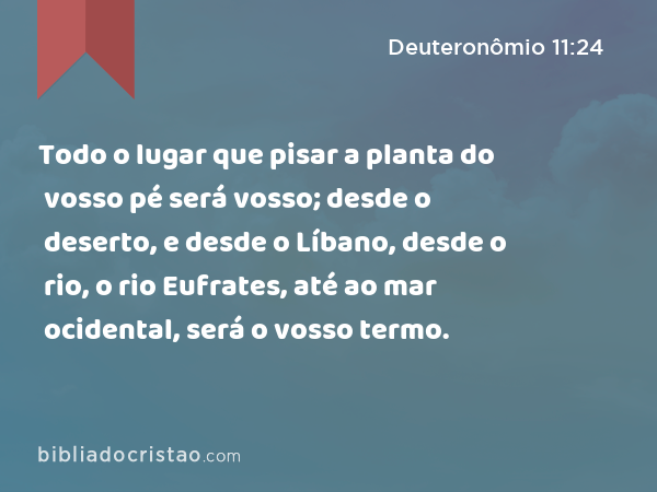 Todo o lugar que pisar a planta do vosso pé será vosso; desde o deserto, e desde o Líbano, desde o rio, o rio Eufrates, até ao mar ocidental, será o vosso termo. - Deuteronômio 11:24