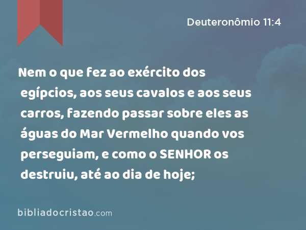 Nem o que fez ao exército dos egípcios, aos seus cavalos e aos seus carros, fazendo passar sobre eles as águas do Mar Vermelho quando vos perseguiam, e como o SENHOR os destruiu, até ao dia de hoje; - Deuteronômio 11:4