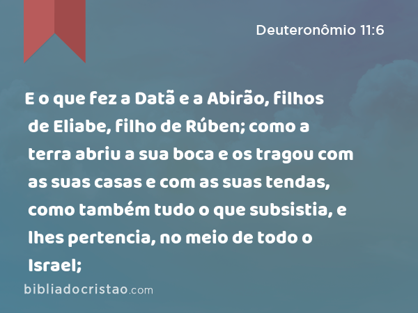 E o que fez a Datã e a Abirão, filhos de Eliabe, filho de Rúben; como a terra abriu a sua boca e os tragou com as suas casas e com as suas tendas, como também tudo o que subsistia, e lhes pertencia, no meio de todo o Israel; - Deuteronômio 11:6