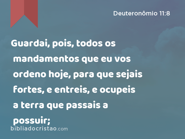 Guardai, pois, todos os mandamentos que eu vos ordeno hoje, para que sejais fortes, e entreis, e ocupeis a terra que passais a possuir; - Deuteronômio 11:8