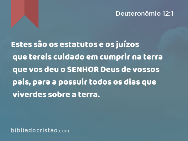 Estes são os estatutos e os juízos que tereis cuidado em cumprir na terra que vos deu o SENHOR Deus de vossos pais, para a possuir todos os dias que viverdes sobre a terra. - Deuteronômio 12:1