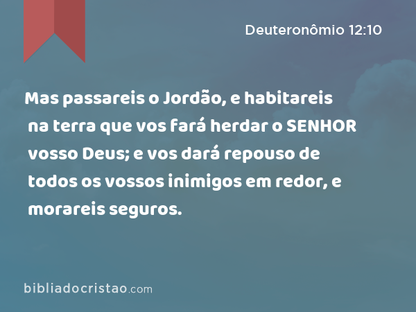 Mas passareis o Jordão, e habitareis na terra que vos fará herdar o SENHOR vosso Deus; e vos dará repouso de todos os vossos inimigos em redor, e morareis seguros. - Deuteronômio 12:10