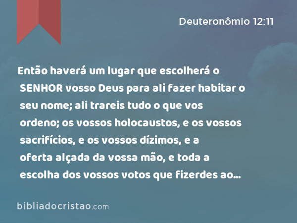 Então haverá um lugar que escolherá o SENHOR vosso Deus para ali fazer habitar o seu nome; ali trareis tudo o que vos ordeno; os vossos holocaustos, e os vossos sacrifícios, e os vossos dízimos, e a oferta alçada da vossa mão, e toda a escolha dos vossos votos que fizerdes ao SENHOR. - Deuteronômio 12:11