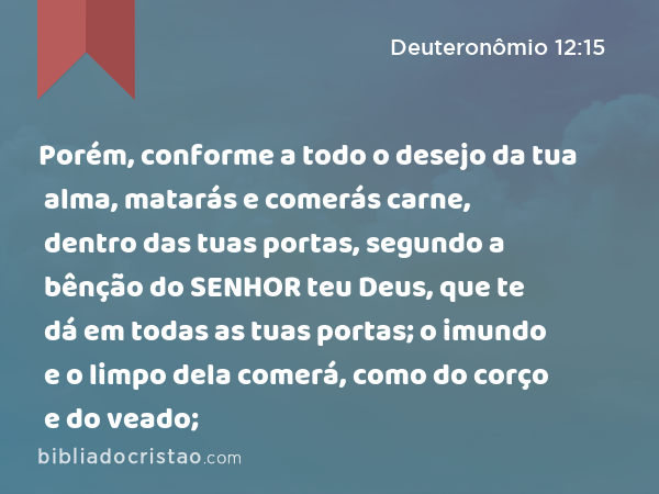 Porém, conforme a todo o desejo da tua alma, matarás e comerás carne, dentro das tuas portas, segundo a bênção do SENHOR teu Deus, que te dá em todas as tuas portas; o imundo e o limpo dela comerá, como do corço e do veado; - Deuteronômio 12:15