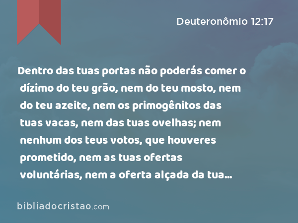 Dentro das tuas portas não poderás comer o dízimo do teu grão, nem do teu mosto, nem do teu azeite, nem os primogênitos das tuas vacas, nem das tuas ovelhas; nem nenhum dos teus votos, que houveres prometido, nem as tuas ofertas voluntárias, nem a oferta alçada da tua mão. - Deuteronômio 12:17