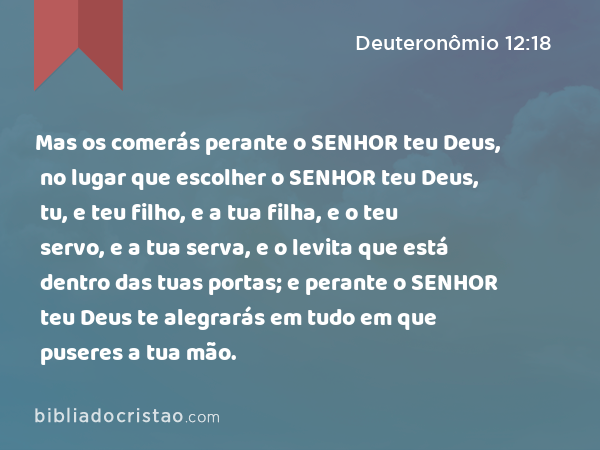 Mas os comerás perante o SENHOR teu Deus, no lugar que escolher o SENHOR teu Deus, tu, e teu filho, e a tua filha, e o teu servo, e a tua serva, e o levita que está dentro das tuas portas; e perante o SENHOR teu Deus te alegrarás em tudo em que puseres a tua mão. - Deuteronômio 12:18