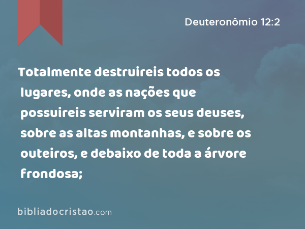 Totalmente destruireis todos os lugares, onde as nações que possuireis serviram os seus deuses, sobre as altas montanhas, e sobre os outeiros, e debaixo de toda a árvore frondosa; - Deuteronômio 12:2