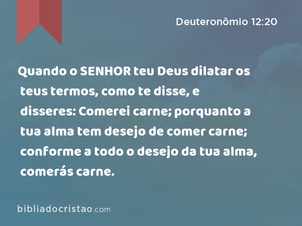 Quando o SENHOR teu Deus dilatar os teus termos, como te disse, e disseres: Comerei carne; porquanto a tua alma tem desejo de comer carne; conforme a todo o desejo da tua alma, comerás carne. - Deuteronômio 12:20