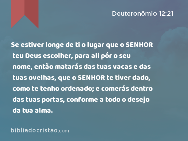 Se estiver longe de ti o lugar que o SENHOR teu Deus escolher, para ali pór o seu nome, então matarás das tuas vacas e das tuas ovelhas, que o SENHOR te tiver dado, como te tenho ordenado; e comerás dentro das tuas portas, conforme a todo o desejo da tua alma. - Deuteronômio 12:21