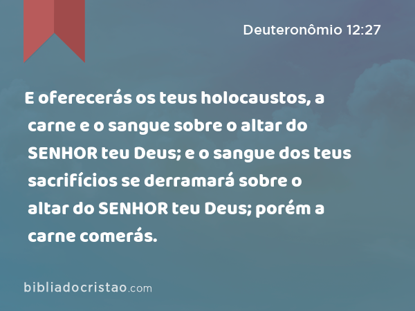 E oferecerás os teus holocaustos, a carne e o sangue sobre o altar do SENHOR teu Deus; e o sangue dos teus sacrifícios se derramará sobre o altar do SENHOR teu Deus; porém a carne comerás. - Deuteronômio 12:27