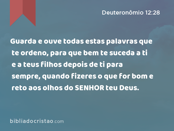 Guarda e ouve todas estas palavras que te ordeno, para que bem te suceda a ti e a teus filhos depois de ti para sempre, quando fizeres o que for bom e reto aos olhos do SENHOR teu Deus. - Deuteronômio 12:28