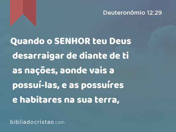 Quando o SENHOR teu Deus desarraigar de diante de ti as nações, aonde vais a possuí-las, e as possuíres e habitares na sua terra, - Deuteronômio 12:29