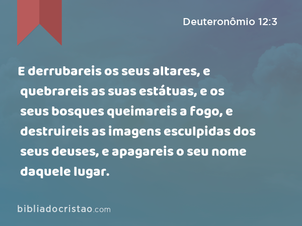 E derrubareis os seus altares, e quebrareis as suas estátuas, e os seus bosques queimareis a fogo, e destruireis as imagens esculpidas dos seus deuses, e apagareis o seu nome daquele lugar. - Deuteronômio 12:3