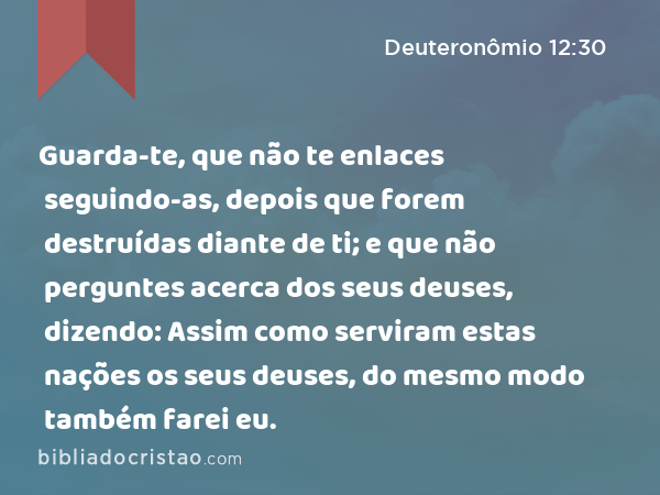 Guarda-te, que não te enlaces seguindo-as, depois que forem destruídas diante de ti; e que não perguntes acerca dos seus deuses, dizendo: Assim como serviram estas nações os seus deuses, do mesmo modo também farei eu. - Deuteronômio 12:30