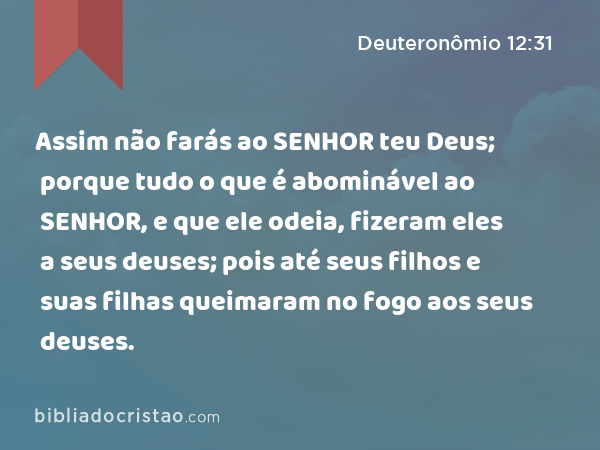 Assim não farás ao SENHOR teu Deus; porque tudo o que é abominável ao SENHOR, e que ele odeia, fizeram eles a seus deuses; pois até seus filhos e suas filhas queimaram no fogo aos seus deuses. - Deuteronômio 12:31